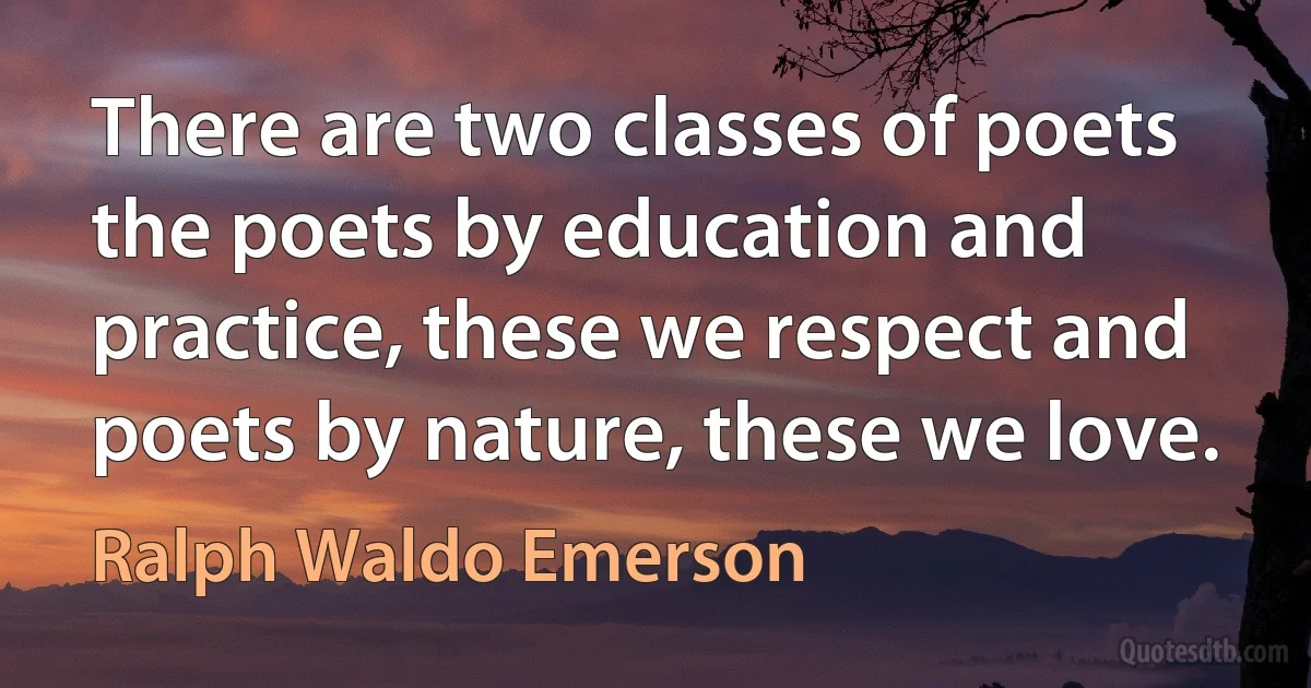 There are two classes of poets the poets by education and practice, these we respect and poets by nature, these we love. (Ralph Waldo Emerson)