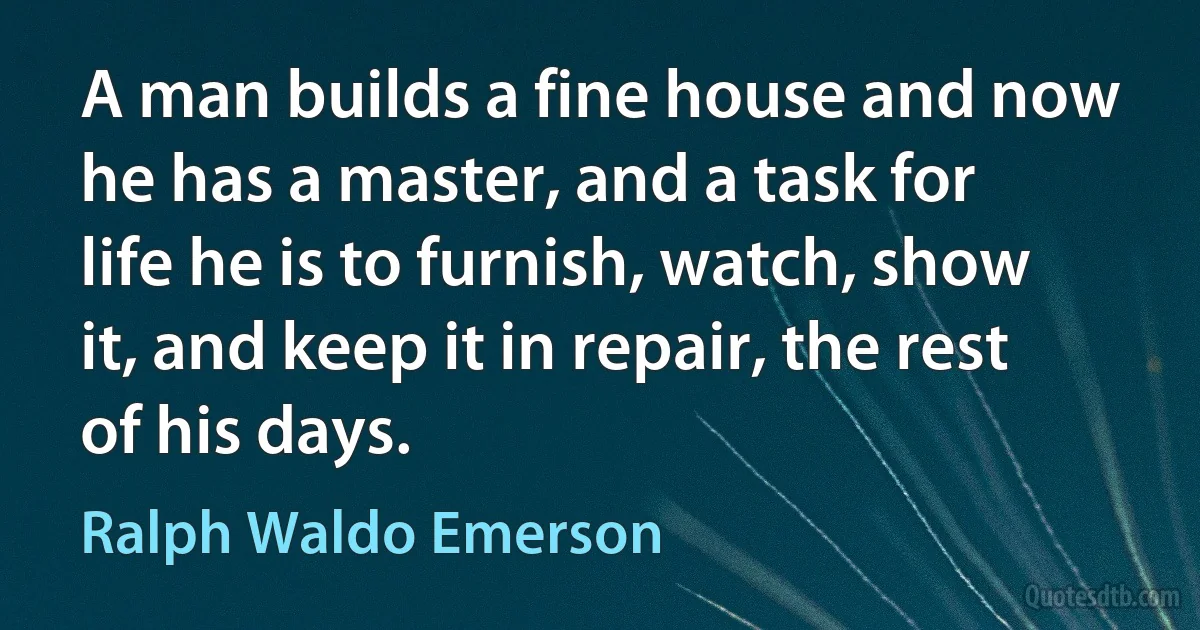 A man builds a fine house and now he has a master, and a task for life he is to furnish, watch, show it, and keep it in repair, the rest of his days. (Ralph Waldo Emerson)