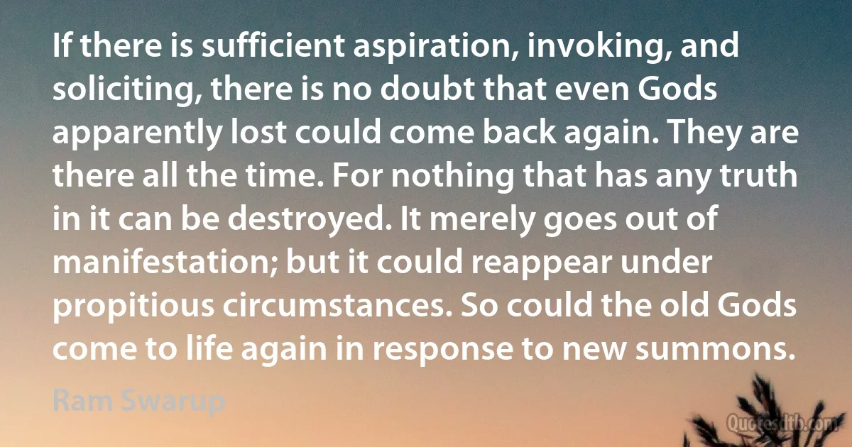 If there is sufficient aspiration, invoking, and soliciting, there is no doubt that even Gods apparently lost could come back again. They are there all the time. For nothing that has any truth in it can be destroyed. It merely goes out of manifestation; but it could reappear under propitious circumstances. So could the old Gods come to life again in response to new summons. (Ram Swarup)