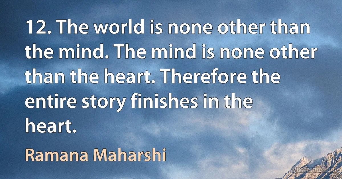 12. The world is none other than the mind. The mind is none other than the heart. Therefore the entire story finishes in the heart. (Ramana Maharshi)