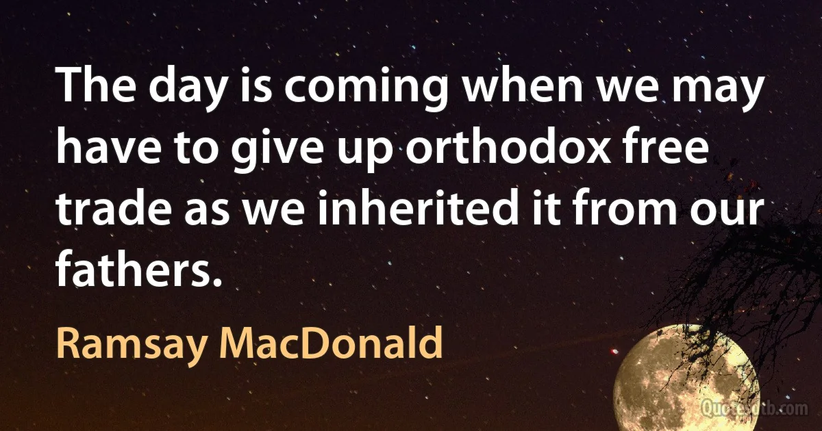 The day is coming when we may have to give up orthodox free trade as we inherited it from our fathers. (Ramsay MacDonald)