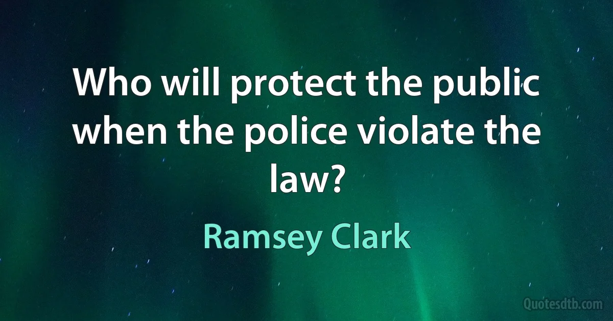 Who will protect the public when the police violate the law? (Ramsey Clark)