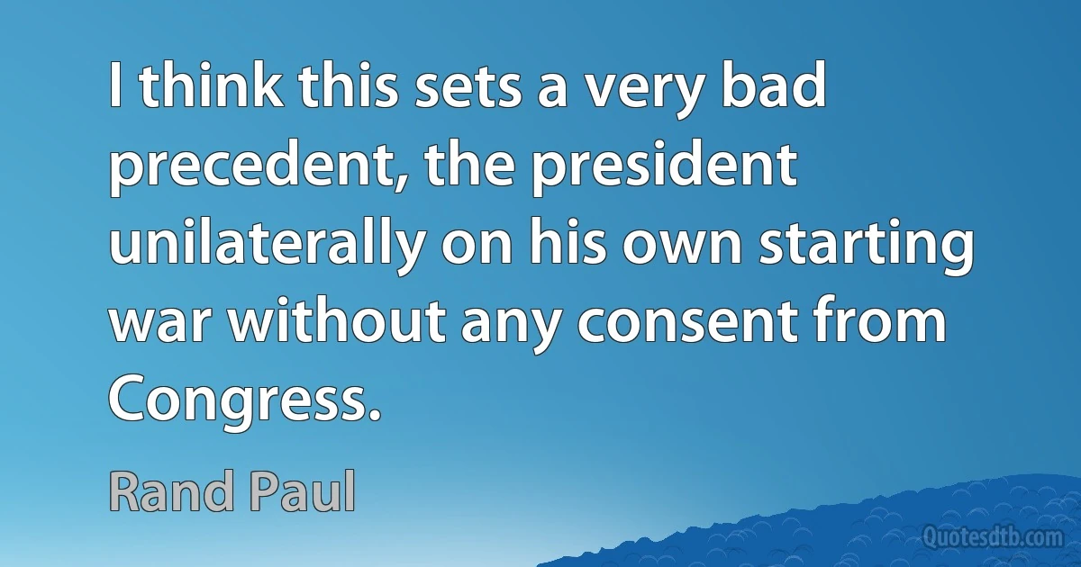 I think this sets a very bad precedent, the president unilaterally on his own starting war without any consent from Congress. (Rand Paul)