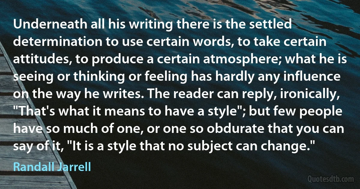 Underneath all his writing there is the settled determination to use certain words, to take certain attitudes, to produce a certain atmosphere; what he is seeing or thinking or feeling has hardly any influence on the way he writes. The reader can reply, ironically, "That's what it means to have a style"; but few people have so much of one, or one so obdurate that you can say of it, "It is a style that no subject can change." (Randall Jarrell)