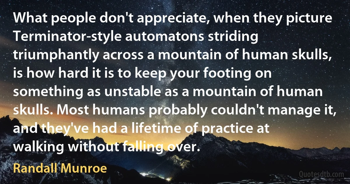 What people don't appreciate, when they picture Terminator-style automatons striding triumphantly across a mountain of human skulls, is how hard it is to keep your footing on something as unstable as a mountain of human skulls. Most humans probably couldn't manage it, and they've had a lifetime of practice at walking without falling over. (Randall Munroe)