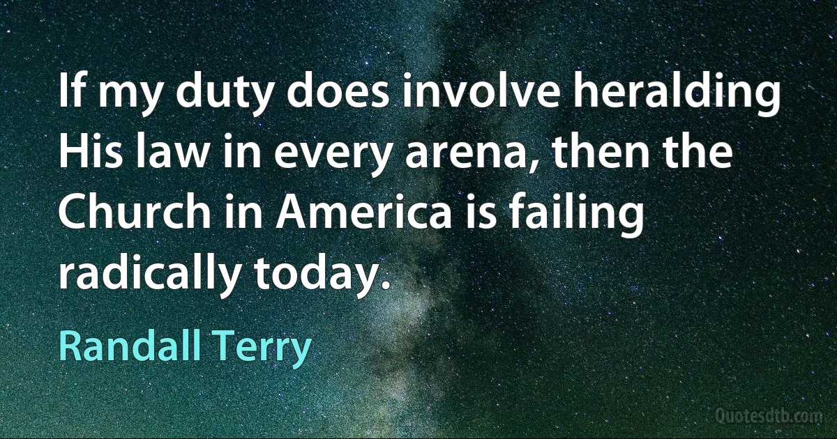 If my duty does involve heralding His law in every arena, then the Church in America is failing radically today. (Randall Terry)