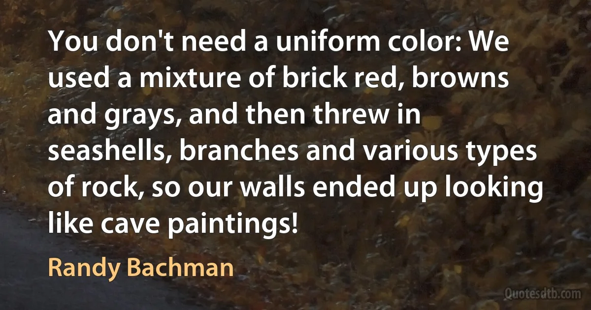 You don't need a uniform color: We used a mixture of brick red, browns and grays, and then threw in seashells, branches and various types of rock, so our walls ended up looking like cave paintings! (Randy Bachman)