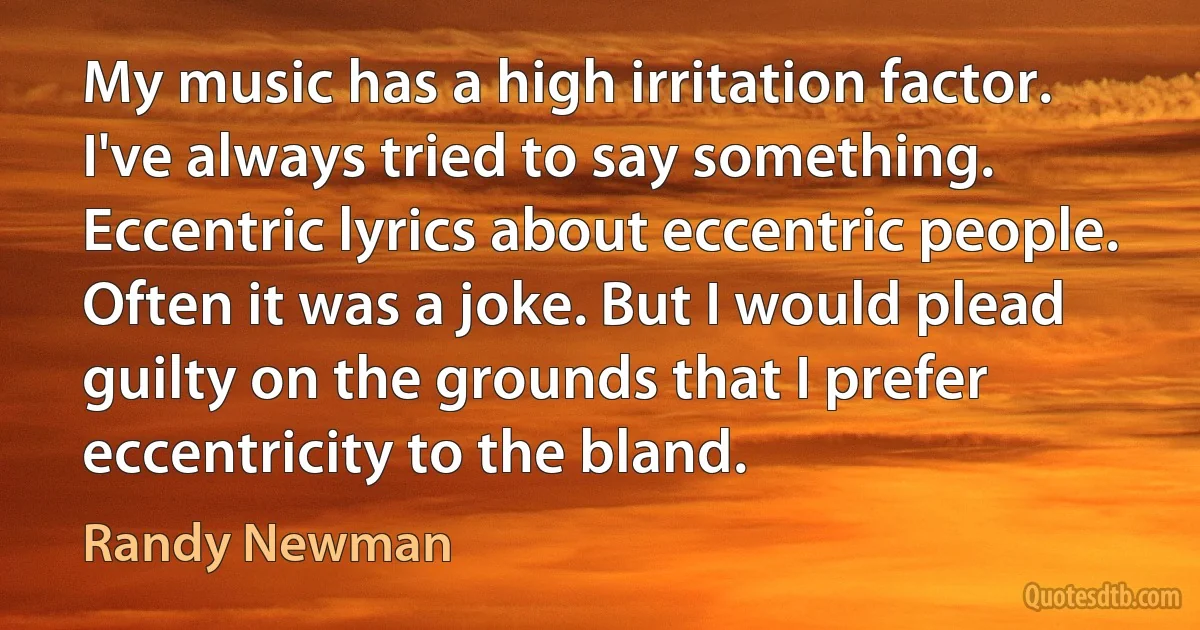 My music has a high irritation factor. I've always tried to say something. Eccentric lyrics about eccentric people. Often it was a joke. But I would plead guilty on the grounds that I prefer eccentricity to the bland. (Randy Newman)