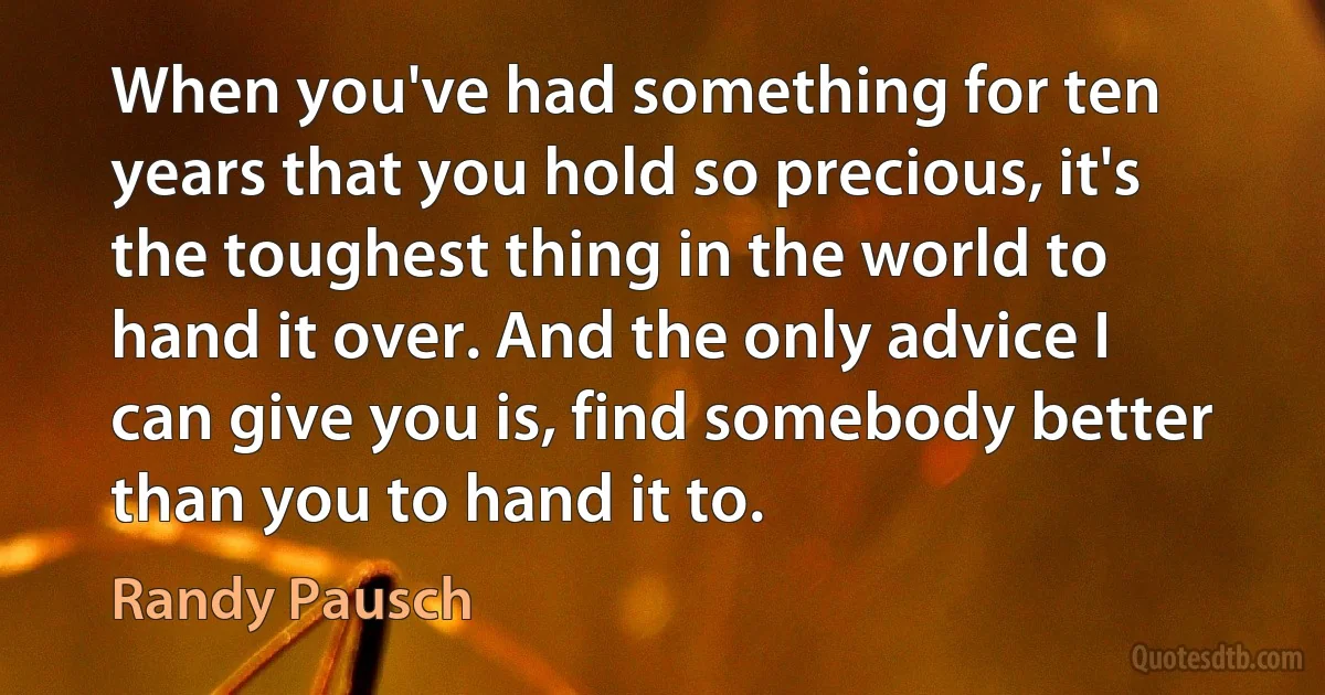 When you've had something for ten years that you hold so precious, it's the toughest thing in the world to hand it over. And the only advice I can give you is, find somebody better than you to hand it to. (Randy Pausch)