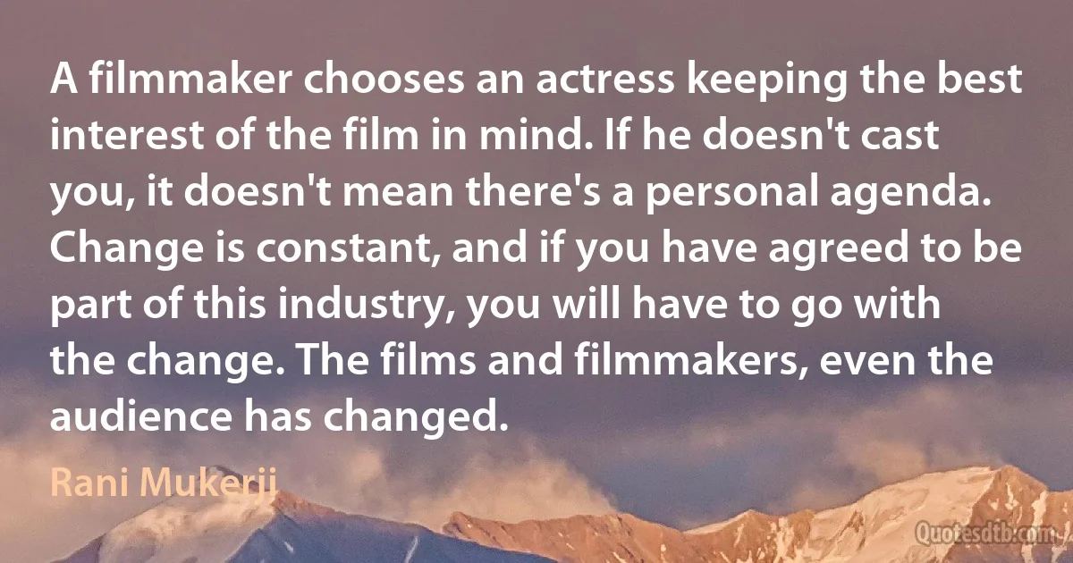 A filmmaker chooses an actress keeping the best interest of the film in mind. If he doesn't cast you, it doesn't mean there's a personal agenda. Change is constant, and if you have agreed to be part of this industry, you will have to go with the change. The films and filmmakers, even the audience has changed. (Rani Mukerji)