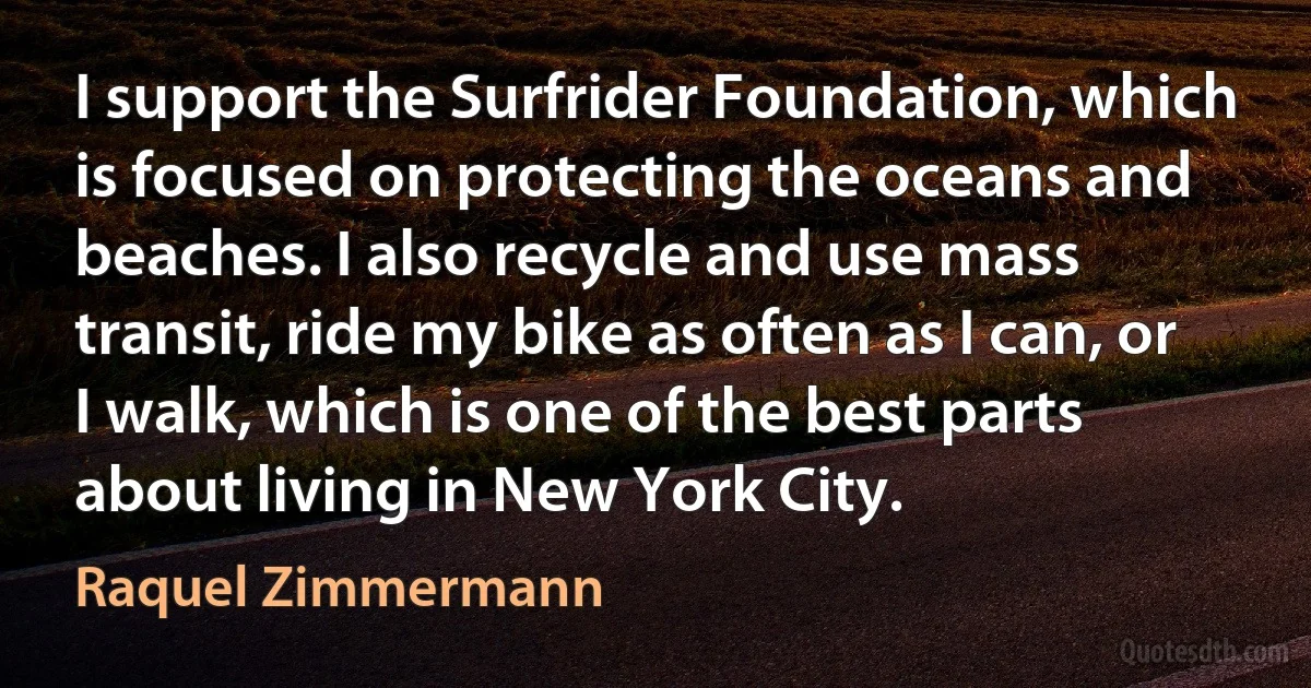 I support the Surfrider Foundation, which is focused on protecting the oceans and beaches. I also recycle and use mass transit, ride my bike as often as I can, or I walk, which is one of the best parts about living in New York City. (Raquel Zimmermann)