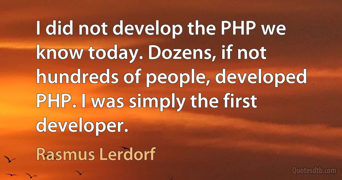 I did not develop the PHP we know today. Dozens, if not hundreds of people, developed PHP. I was simply the first developer. (Rasmus Lerdorf)