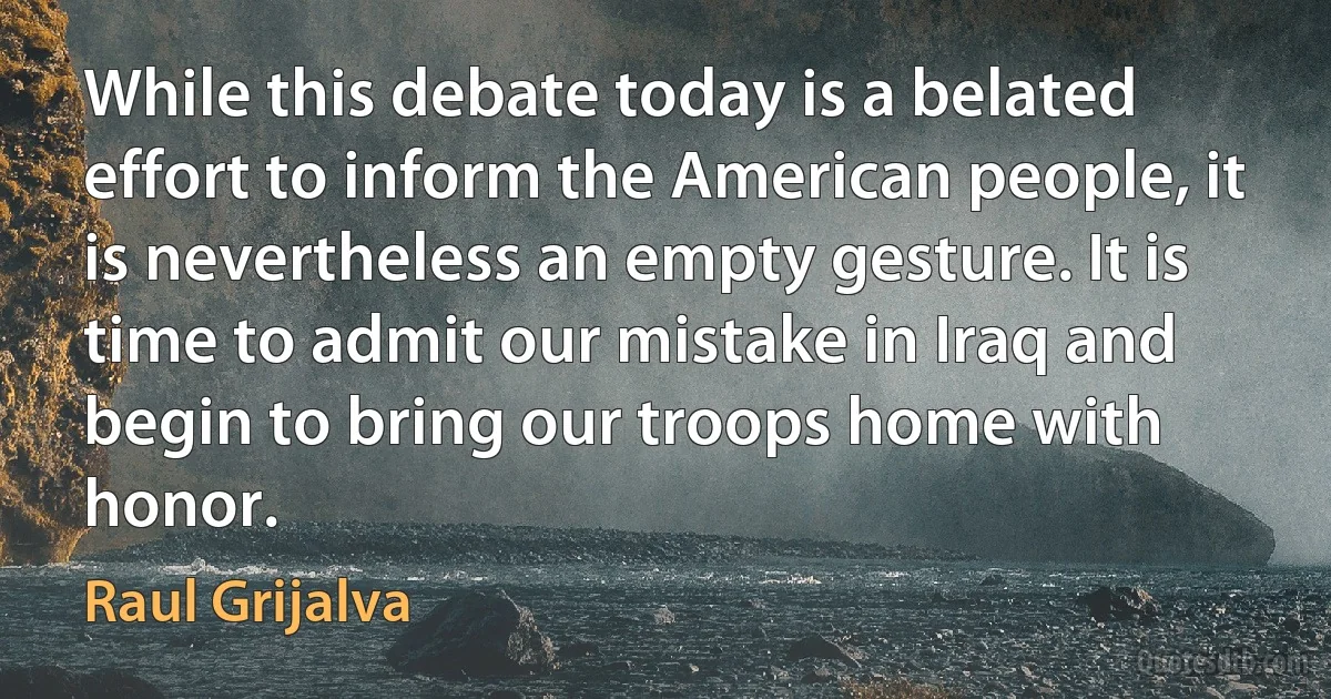 While this debate today is a belated effort to inform the American people, it is nevertheless an empty gesture. It is time to admit our mistake in Iraq and begin to bring our troops home with honor. (Raul Grijalva)