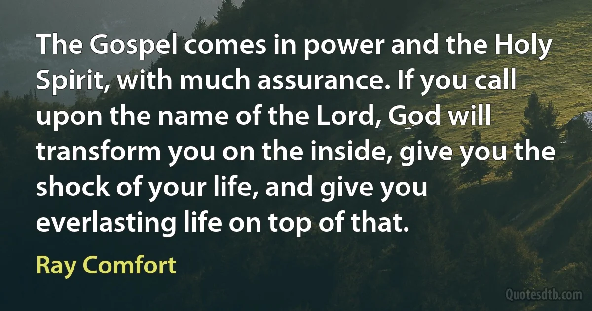 The Gospel comes in power and the Holy Spirit, with much assurance. If you call upon the name of the Lord, God will transform you on the inside, give you the shock of your life, and give you everlasting life on top of that. (Ray Comfort)