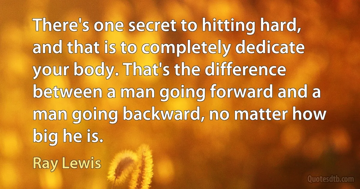 There's one secret to hitting hard, and that is to completely dedicate your body. That's the difference between a man going forward and a man going backward, no matter how big he is. (Ray Lewis)