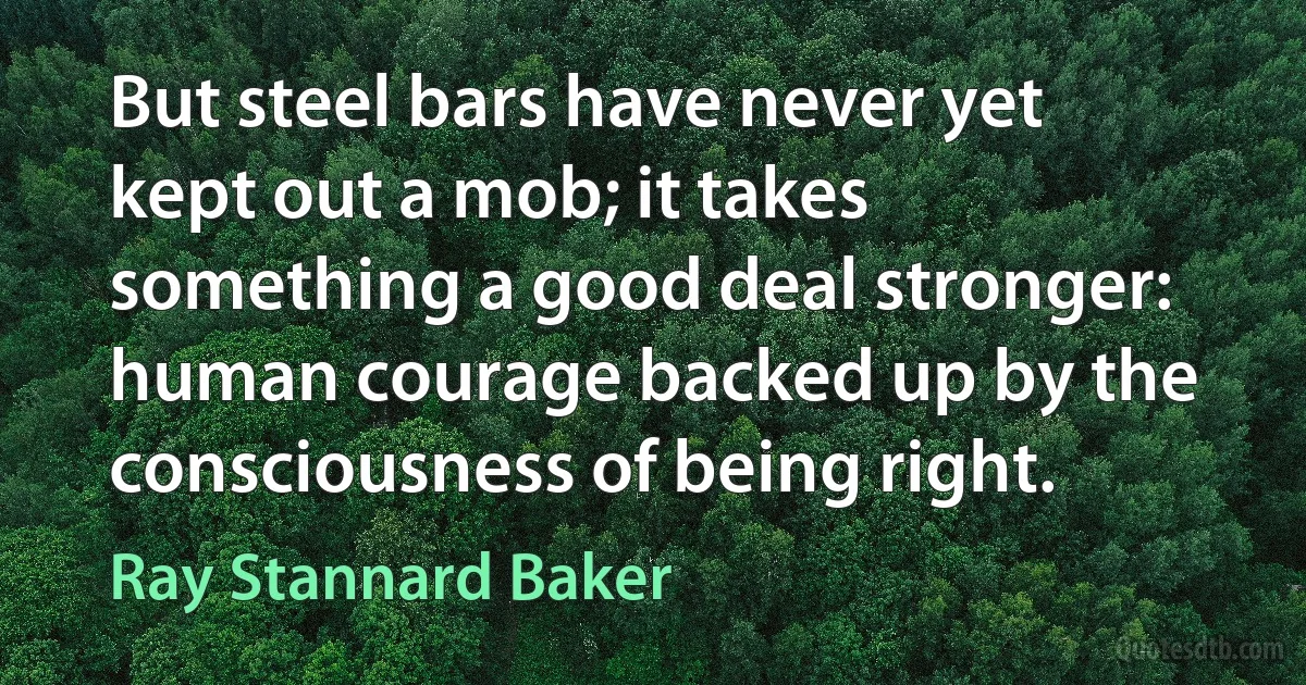 But steel bars have never yet kept out a mob; it takes something a good deal stronger: human courage backed up by the consciousness of being right. (Ray Stannard Baker)