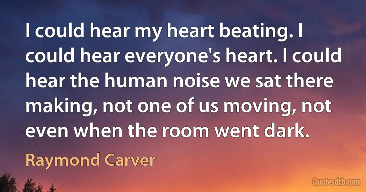 I could hear my heart beating. I could hear everyone's heart. I could hear the human noise we sat there making, not one of us moving, not even when the room went dark. (Raymond Carver)