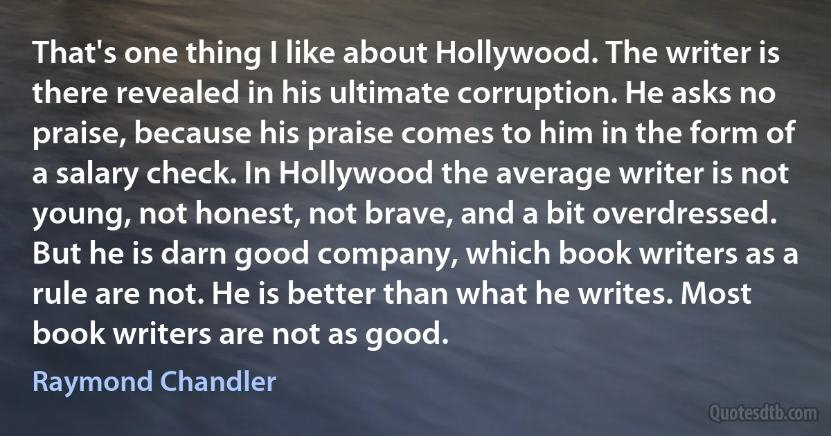 That's one thing I like about Hollywood. The writer is there revealed in his ultimate corruption. He asks no praise, because his praise comes to him in the form of a salary check. In Hollywood the average writer is not young, not honest, not brave, and a bit overdressed. But he is darn good company, which book writers as a rule are not. He is better than what he writes. Most book writers are not as good. (Raymond Chandler)