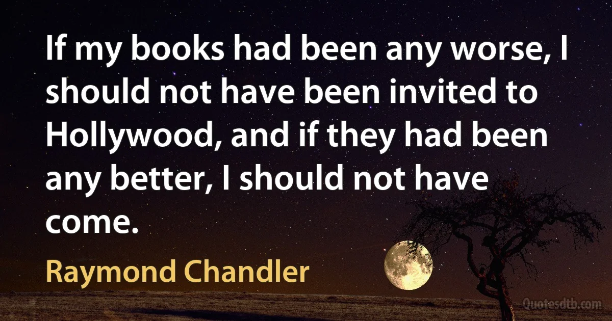 If my books had been any worse, I should not have been invited to Hollywood, and if they had been any better, I should not have come. (Raymond Chandler)