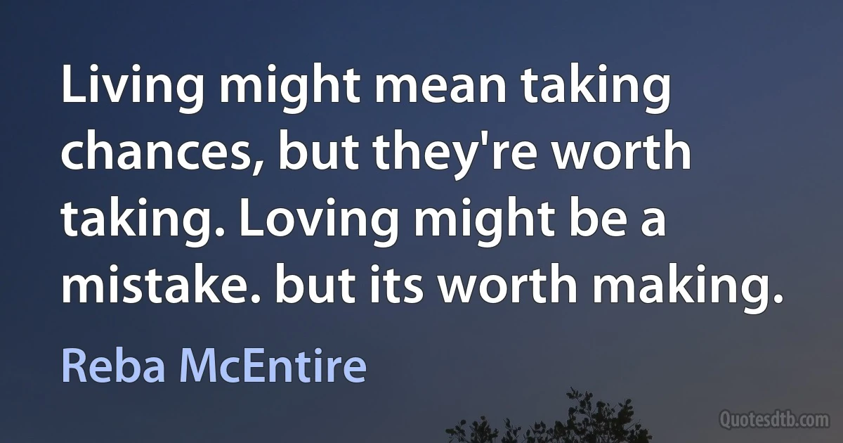 Living might mean taking chances, but they're worth taking. Loving might be a mistake. but its worth making. (Reba McEntire)