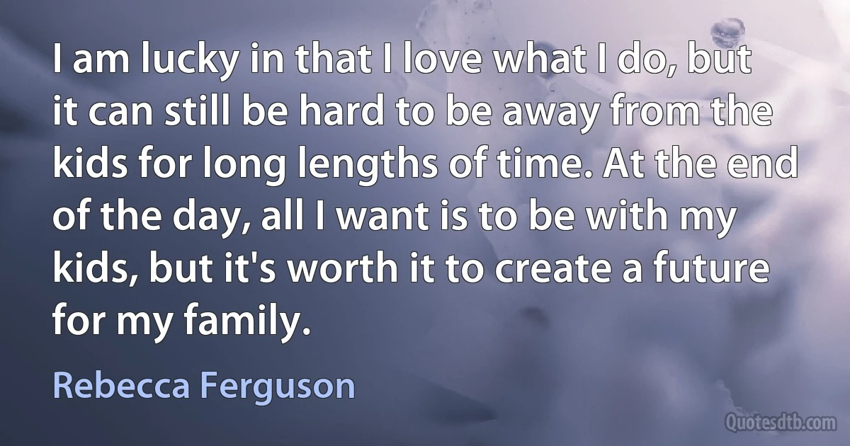 I am lucky in that I love what I do, but it can still be hard to be away from the kids for long lengths of time. At the end of the day, all I want is to be with my kids, but it's worth it to create a future for my family. (Rebecca Ferguson)