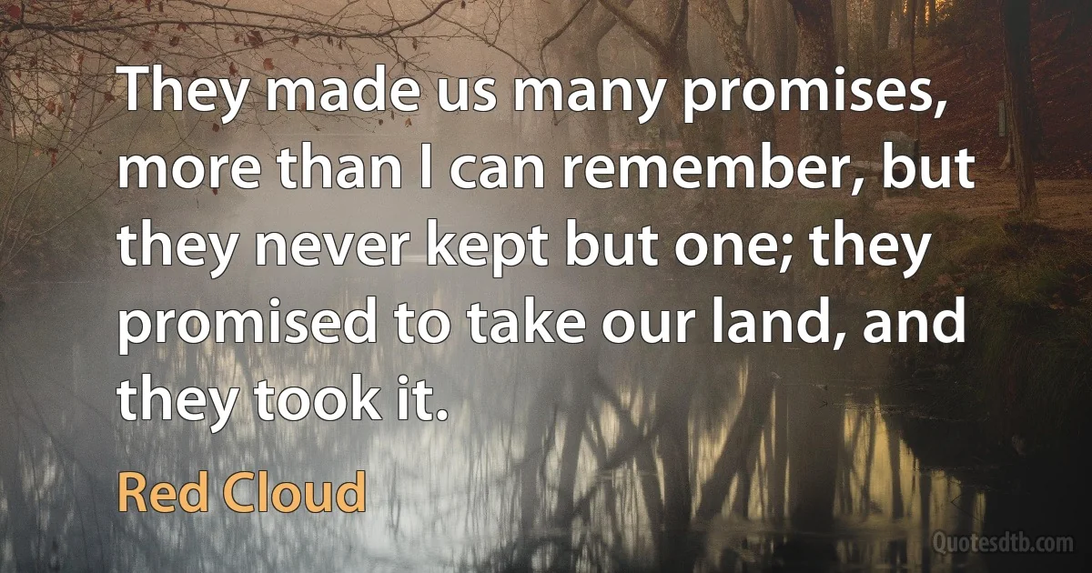 They made us many promises, more than I can remember, but they never kept but one; they promised to take our land, and they took it. (Red Cloud)