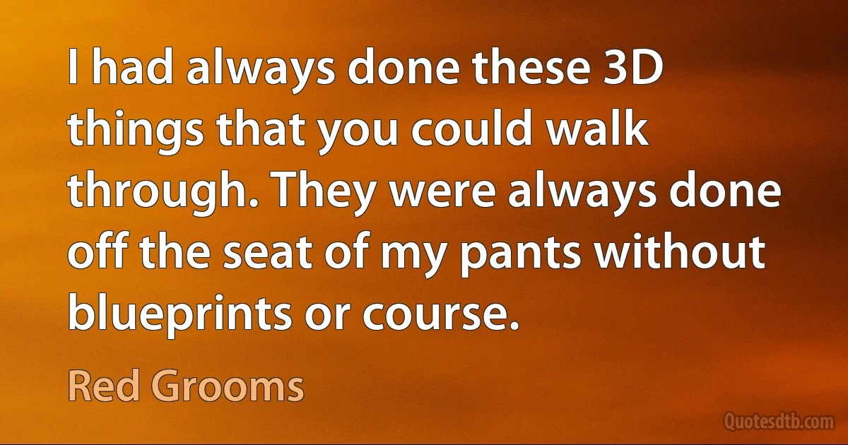 I had always done these 3D things that you could walk through. They were always done off the seat of my pants without blueprints or course. (Red Grooms)