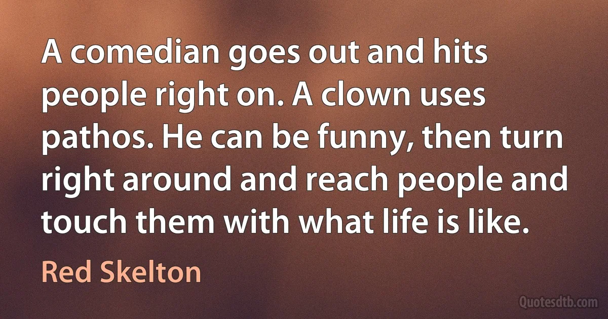 A comedian goes out and hits people right on. A clown uses pathos. He can be funny, then turn right around and reach people and touch them with what life is like. (Red Skelton)