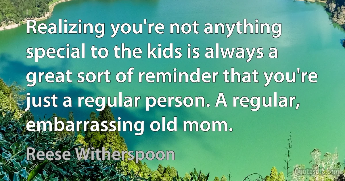 Realizing you're not anything special to the kids is always a great sort of reminder that you're just a regular person. A regular, embarrassing old mom. (Reese Witherspoon)