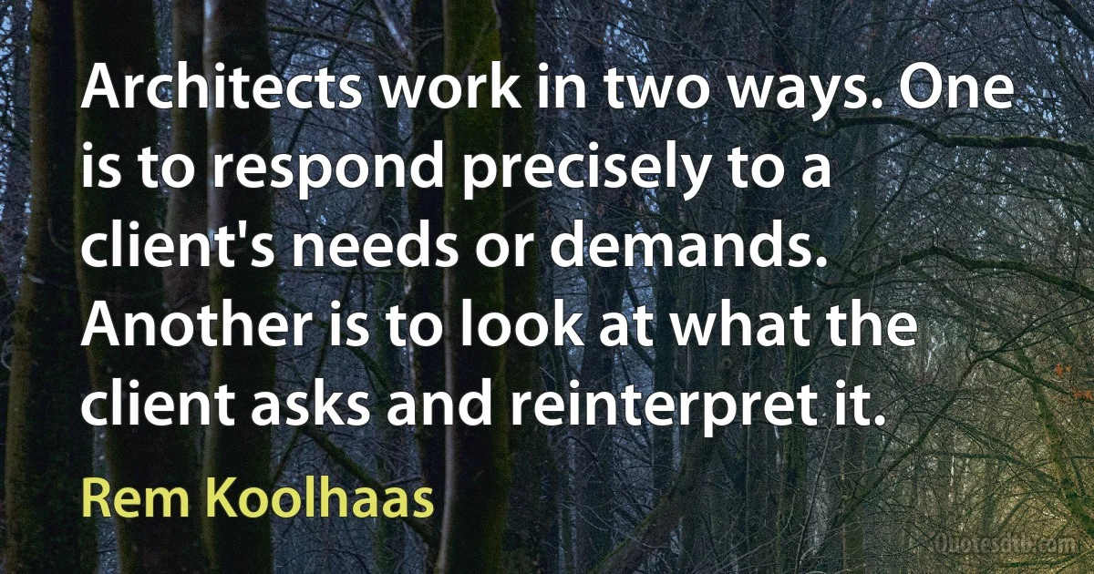 Architects work in two ways. One is to respond precisely to a client's needs or demands. Another is to look at what the client asks and reinterpret it. (Rem Koolhaas)