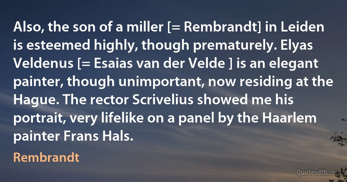 Also, the son of a miller [= Rembrandt] in Leiden is esteemed highly, though prematurely. Elyas Veldenus [= Esaias van der Velde ] is an elegant painter, though unimportant, now residing at the Hague. The rector Scrivelius showed me his portrait, very lifelike on a panel by the Haarlem painter Frans Hals. (Rembrandt)