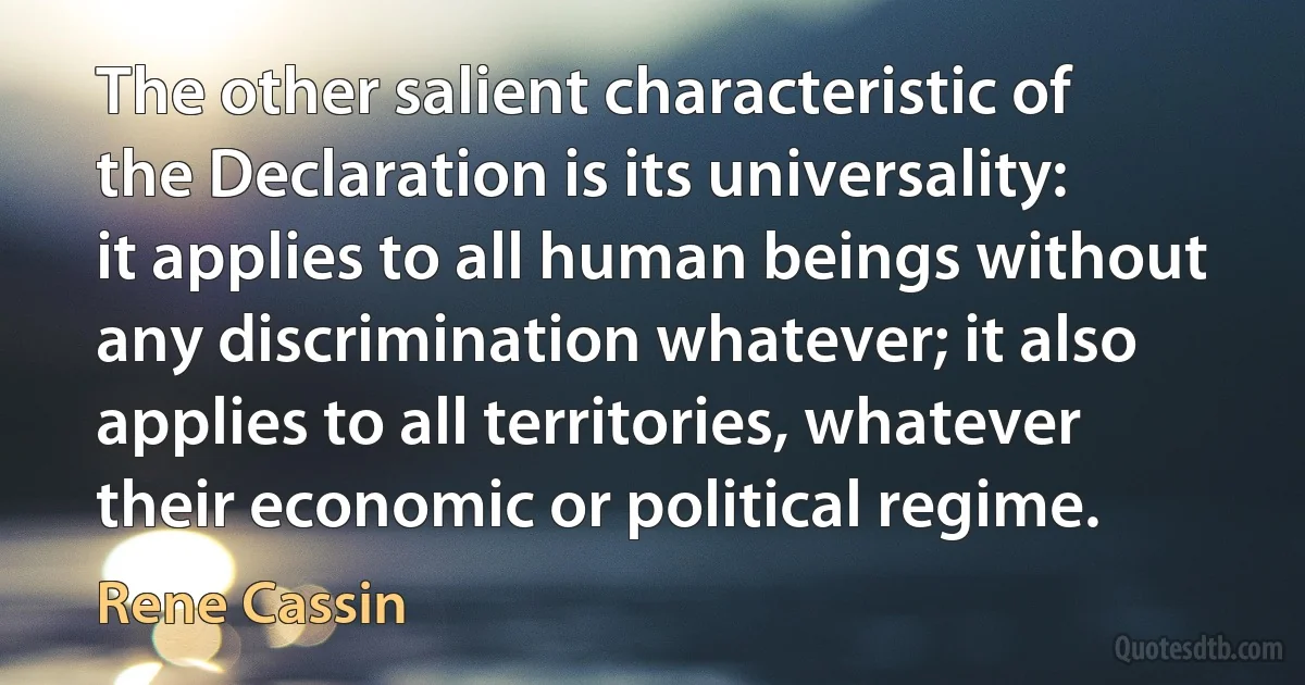 The other salient characteristic of the Declaration is its universality: it applies to all human beings without any discrimination whatever; it also applies to all territories, whatever their economic or political regime. (Rene Cassin)