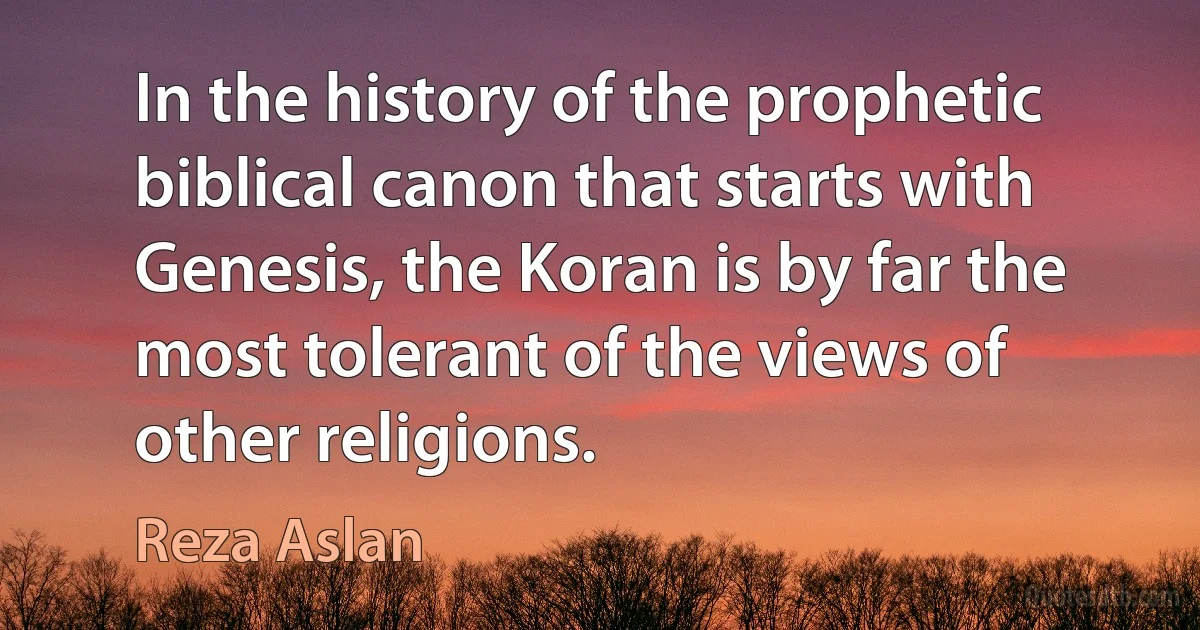 In the history of the prophetic biblical canon that starts with Genesis, the Koran is by far the most tolerant of the views of other religions. (Reza Aslan)