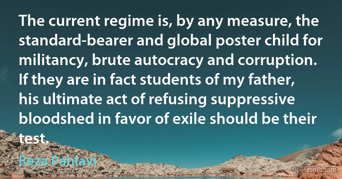 The current regime is, by any measure, the standard-bearer and global poster child for militancy, brute autocracy and corruption. If they are in fact students of my father, his ultimate act of refusing suppressive bloodshed in favor of exile should be their test. (Reza Pahlavi)