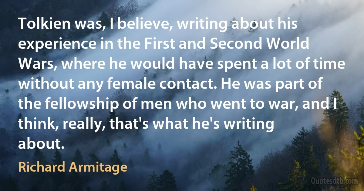 Tolkien was, I believe, writing about his experience in the First and Second World Wars, where he would have spent a lot of time without any female contact. He was part of the fellowship of men who went to war, and I think, really, that's what he's writing about. (Richard Armitage)