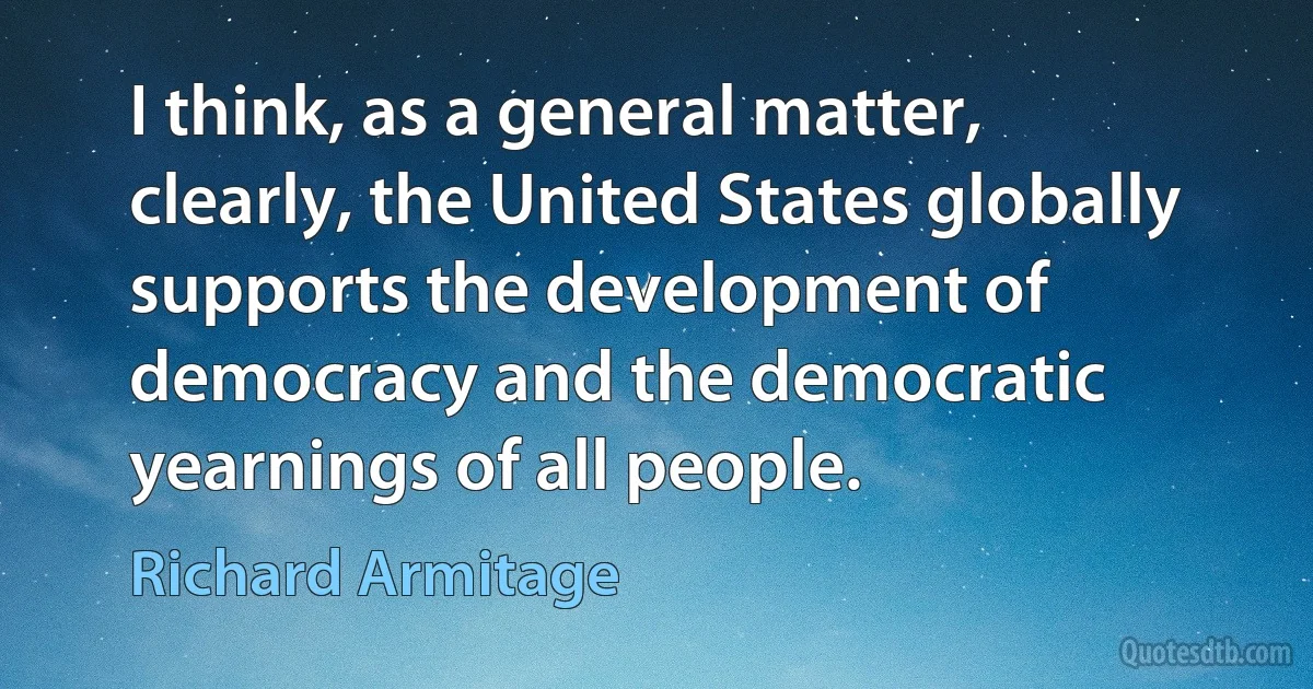 I think, as a general matter, clearly, the United States globally supports the development of democracy and the democratic yearnings of all people. (Richard Armitage)