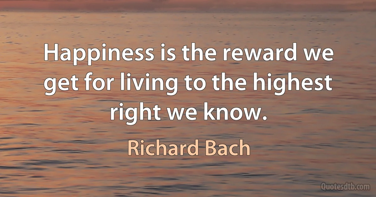 Happiness is the reward we get for living to the highest right we know. (Richard Bach)