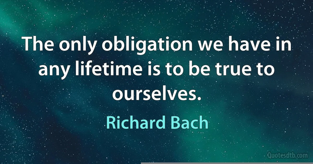 The only obligation we have in any lifetime is to be true to ourselves. (Richard Bach)