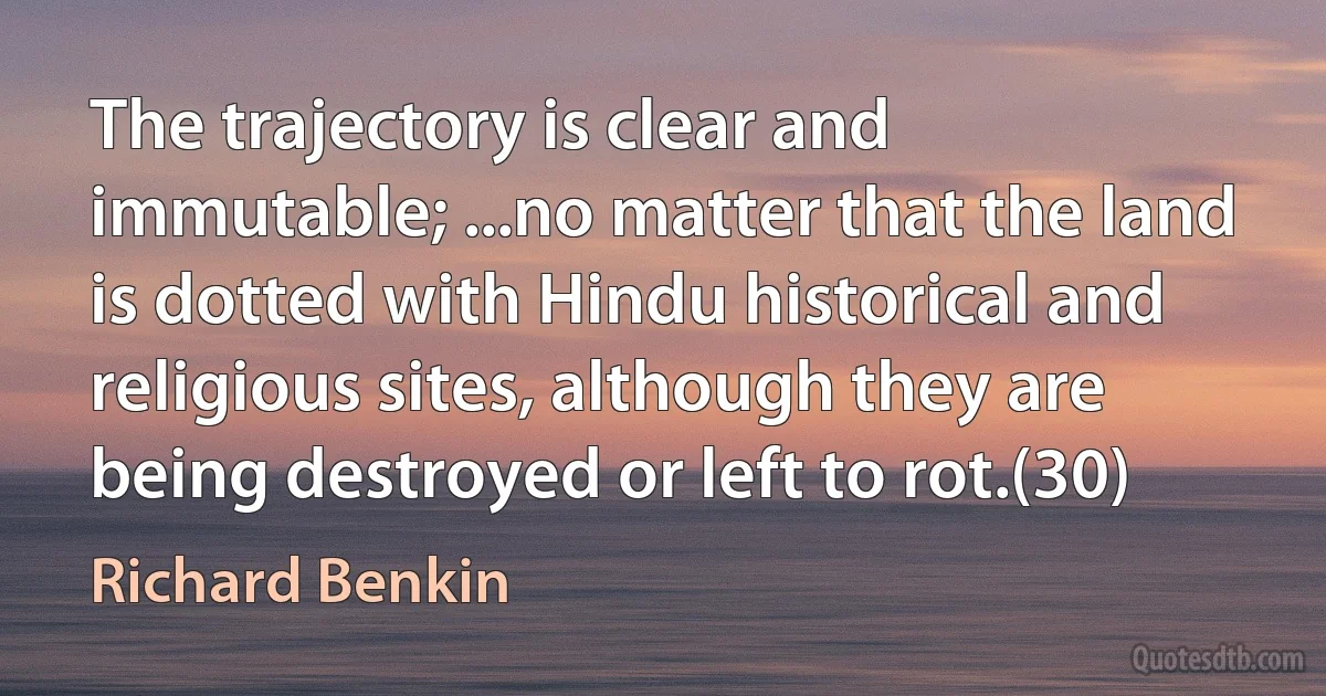 The trajectory is clear and immutable; ...no matter that the land is dotted with Hindu historical and religious sites, although they are being destroyed or left to rot.(30) (Richard Benkin)