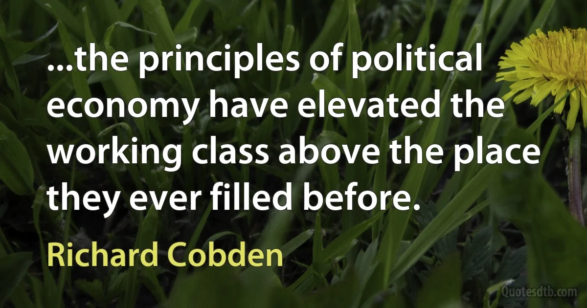 ...the principles of political economy have elevated the working class above the place they ever filled before. (Richard Cobden)