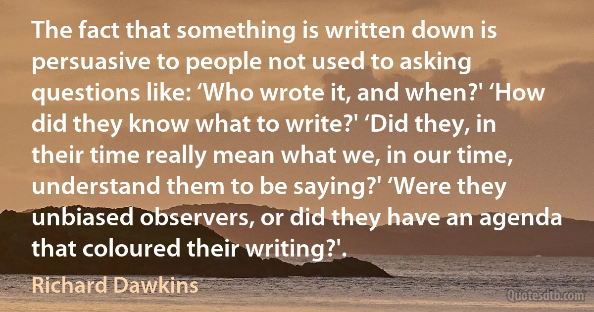 The fact that something is written down is persuasive to people not used to asking questions like: ‘Who wrote it, and when?' ‘How did they know what to write?' ‘Did they, in their time really mean what we, in our time, understand them to be saying?' ‘Were they unbiased observers, or did they have an agenda that coloured their writing?'. (Richard Dawkins)