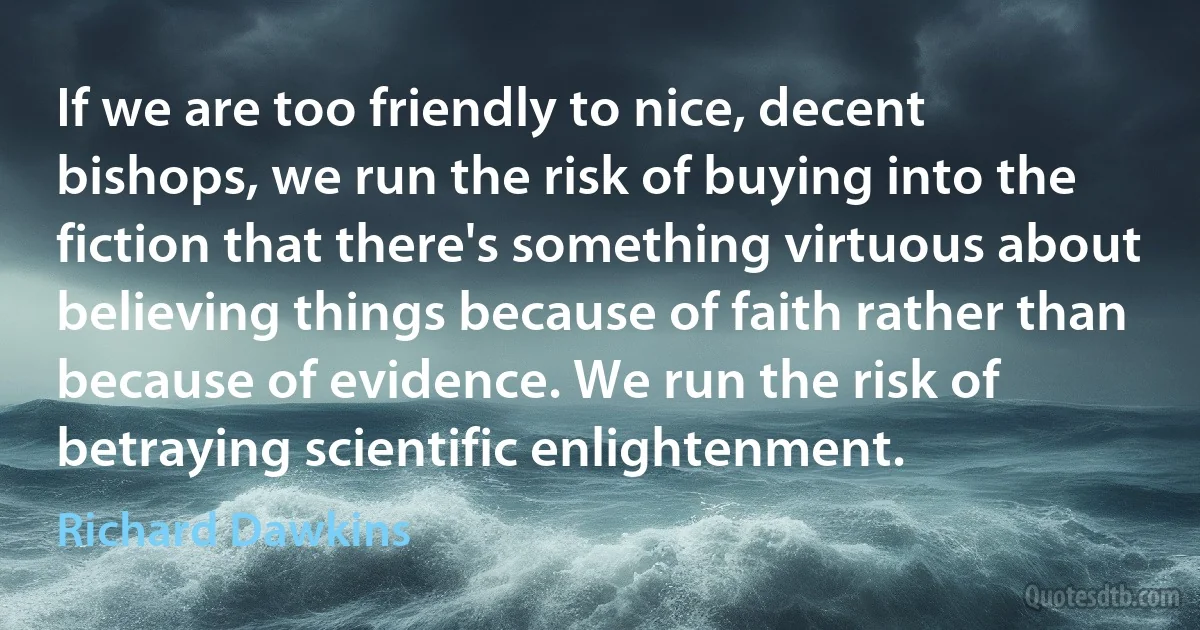 If we are too friendly to nice, decent bishops, we run the risk of buying into the fiction that there's something virtuous about believing things because of faith rather than because of evidence. We run the risk of betraying scientific enlightenment. (Richard Dawkins)