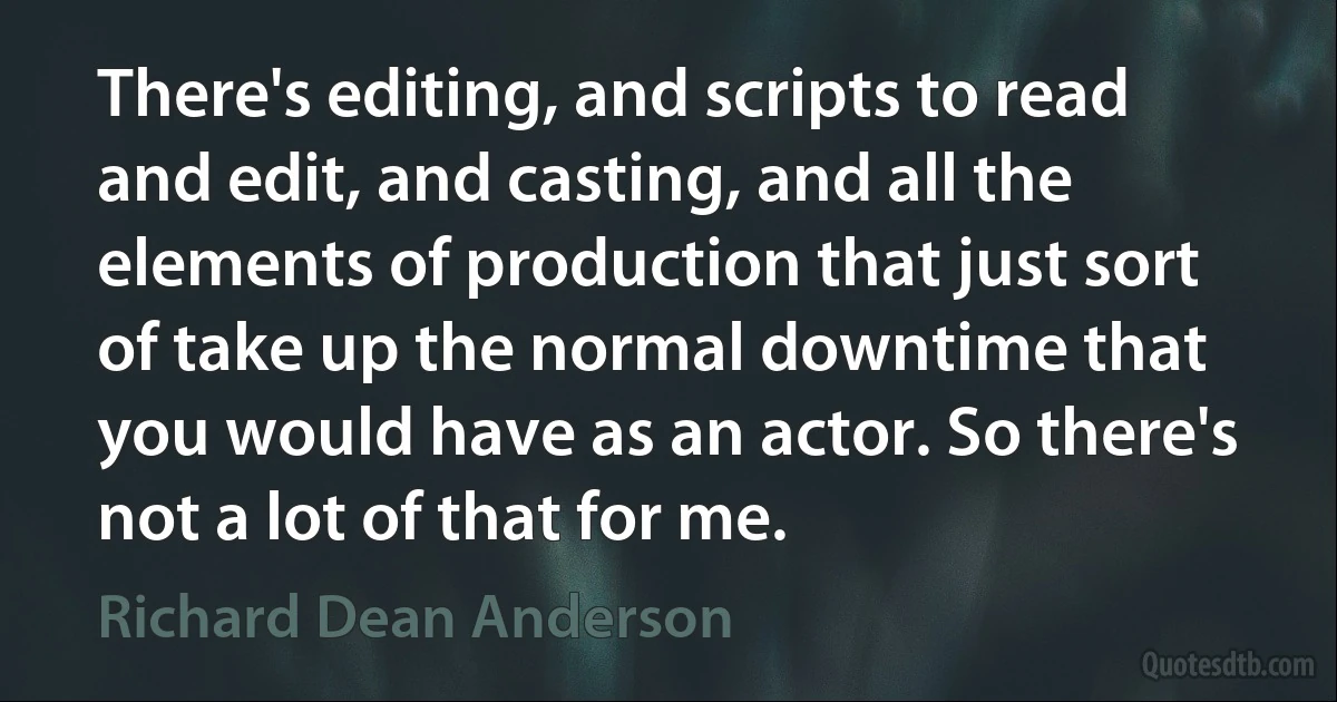 There's editing, and scripts to read and edit, and casting, and all the elements of production that just sort of take up the normal downtime that you would have as an actor. So there's not a lot of that for me. (Richard Dean Anderson)