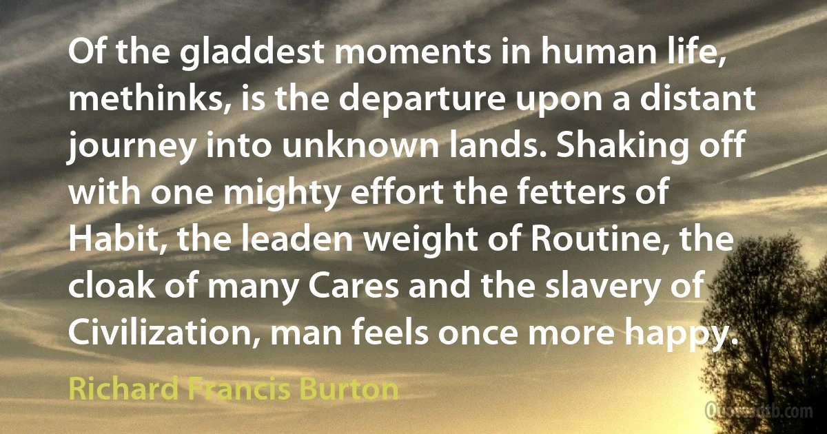 Of the gladdest moments in human life, methinks, is the departure upon a distant journey into unknown lands. Shaking off with one mighty effort the fetters of Habit, the leaden weight of Routine, the cloak of many Cares and the slavery of Civilization, man feels once more happy. (Richard Francis Burton)