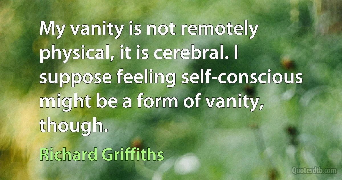 My vanity is not remotely physical, it is cerebral. I suppose feeling self-conscious might be a form of vanity, though. (Richard Griffiths)