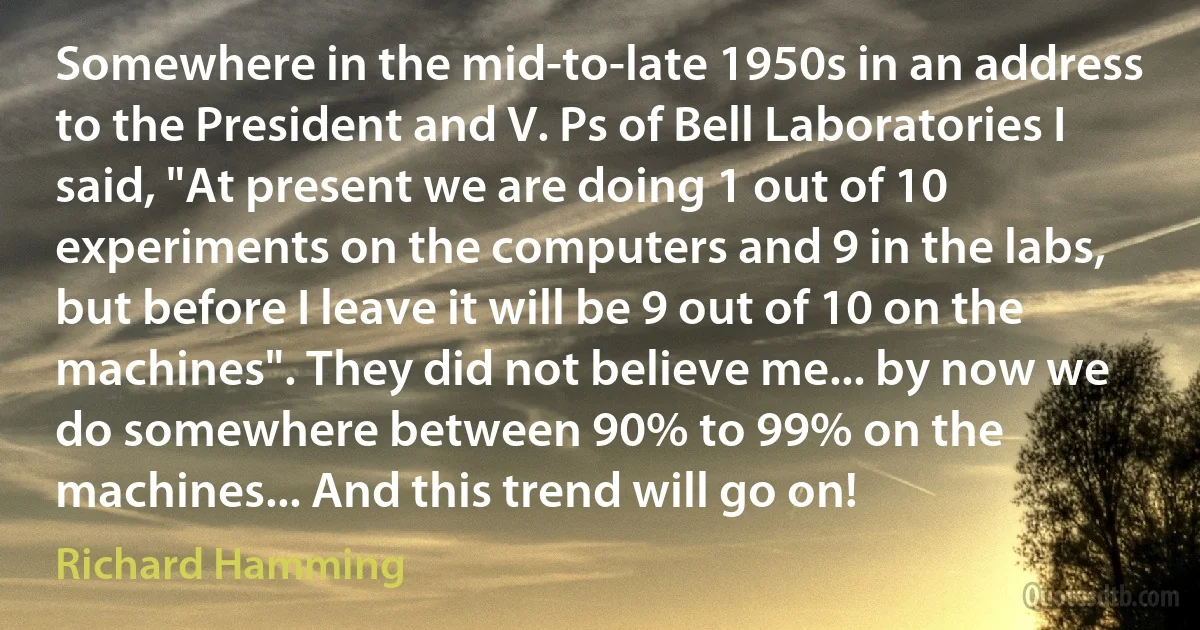 Somewhere in the mid-to-late 1950s in an address to the President and V. Ps of Bell Laboratories I said, "At present we are doing 1 out of 10 experiments on the computers and 9 in the labs, but before I leave it will be 9 out of 10 on the machines". They did not believe me... by now we do somewhere between 90% to 99% on the machines... And this trend will go on! (Richard Hamming)