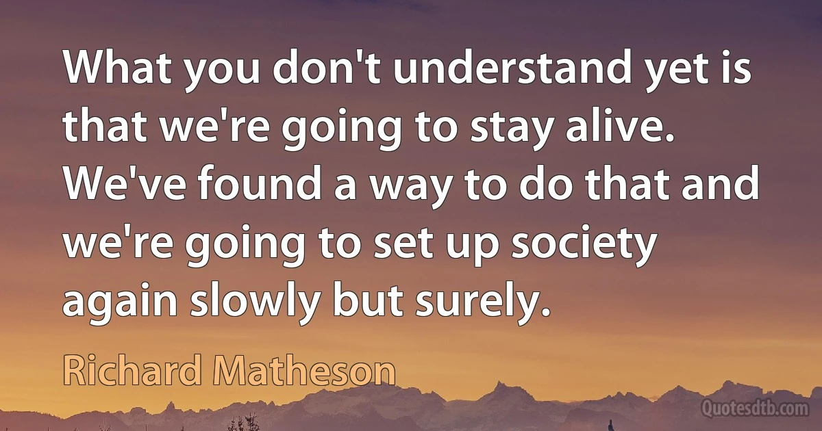 What you don't understand yet is that we're going to stay alive. We've found a way to do that and we're going to set up society again slowly but surely. (Richard Matheson)