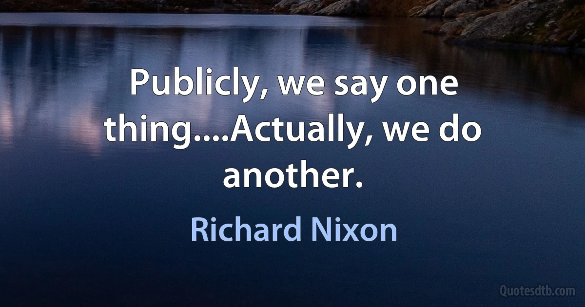 Publicly, we say one thing....Actually, we do another. (Richard Nixon)