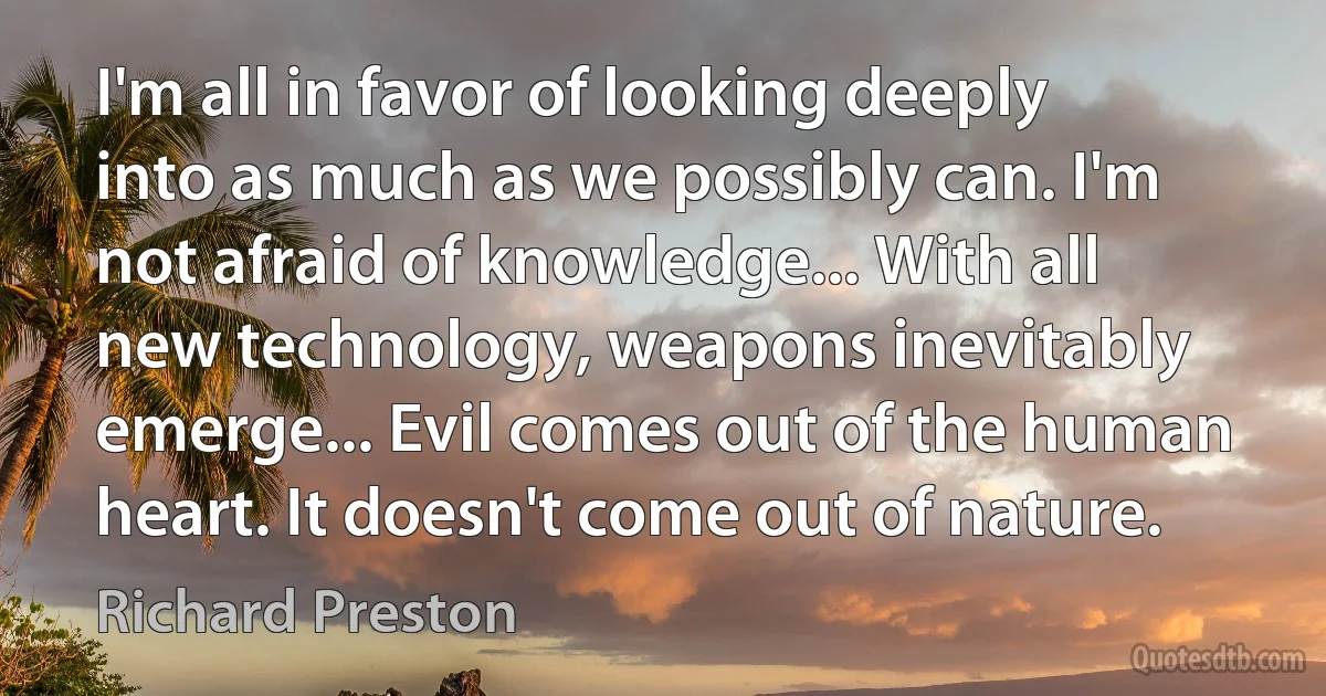 I'm all in favor of looking deeply into as much as we possibly can. I'm not afraid of knowledge... With all new technology, weapons inevitably emerge... Evil comes out of the human heart. It doesn't come out of nature. (Richard Preston)