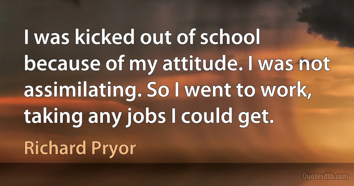 I was kicked out of school because of my attitude. I was not assimilating. So I went to work, taking any jobs I could get. (Richard Pryor)